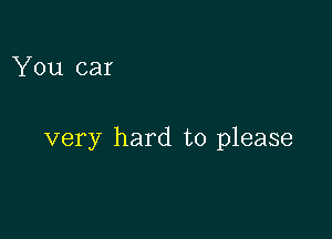 You car

very hard to please