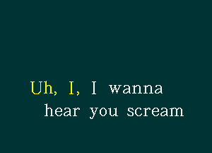 Uh, I, I wanna
hear you scream