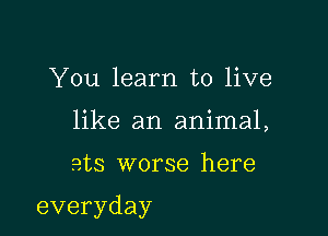 You learn to live
like an animal,

ats worse here

everyday