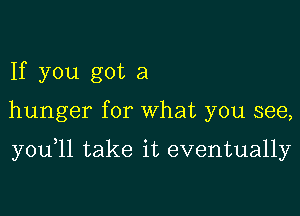 If you got a

hunger for What you see,

you 11 take it eventually