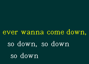 ever wanna come down,

so down, so down

so down