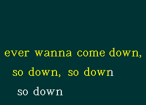 ever wanna come down,

so down, so down

so down