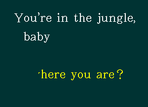 YouTe in the jungle,
baby

'here you are?