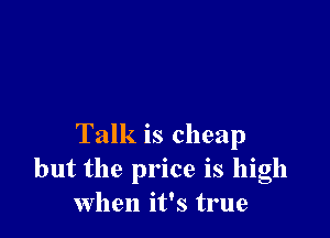 Talk is cheap
but the price is high
when it's true