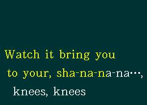 Watch it bring you

to your, sha-na-na-naoog

knees, knees