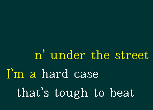 n under the street

Fm a hard case
thafs tough to beat