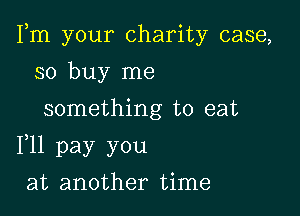 Fm your charity case,

so buy me
something to eat
F11 pay you
at another time