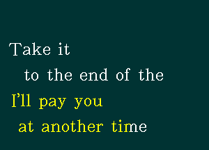 Take it
to the end of the

F11 pay you

at another time