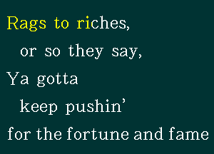 Rags to riches,
or so they say,

Ya gotta

keep pushin

for the fortune and fame