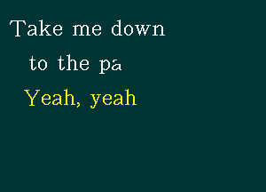 Take me down

to the pa

Yeah, yeah