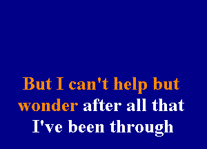 But I can't help but
wonder after all that
I've been through