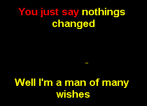 You just say nothings
changed

Well I'm a man of many
wishes