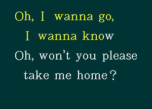 Oh, I wanna go,

I wanna know

Oh, won t you please

take me home?