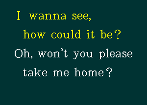 I wanna see,
how could it be?

Oh, won t you please

take me home?