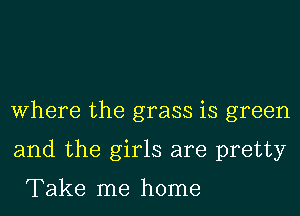 Where the grass is green
and the girls are pretty

Take me home