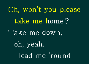 Oh, won,t you please

take me home?
Take me down,
oh, yeah,

lead me ,round