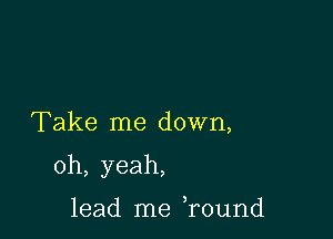 Take me down,

oh, yeah,

lead me ,round