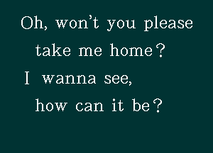 Oh, won,t you please

take me home?
I wanna see,

how can it be?