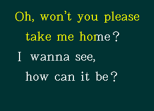 Oh, won,t you please

take me home?
I wanna see,

how can it be?