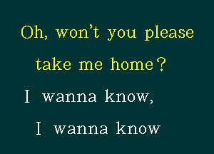 Oh, won,t you please

take me home?
I wanna know,

I wanna know