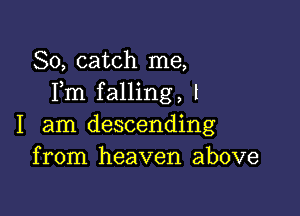 So, catch me,
Fm falling, l

I am descending
from heaven above