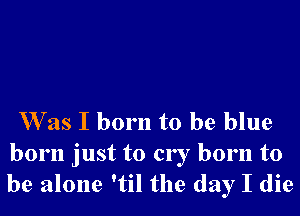 Was I born to be blue
born just to cry born to
be alone 'til the day I die