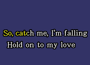 So, catch me, Fm falling

Hold on to my love