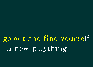 go out and find yourself
a new plaything