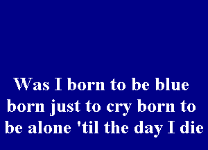 Was I born to be blue
born just to cry born to
be alone 'til the day I die