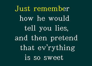 Just remember
how he would
tell you lies,
and then pretend
that eVTything

is so sweet I