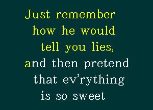 Just remember
how he would
tell you lies,
and then pretend
that eVTything

is so sweet I