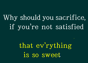 Why should you sacrifice,
if you,re not satisfied

that exfrything
is so sweet