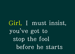 Girl, I must insist,

youVe got to
stop the fool
before he starts