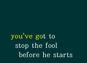 youVe got to
stop the fool
before he starts