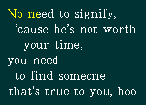 No need to signify,
bause hds not worth
your time,

you need
to find someone
thafs true to you, hoo