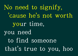 No need to signify,
bause hds not worth
your time,

you need
to find someone
thafs true to you, hoo