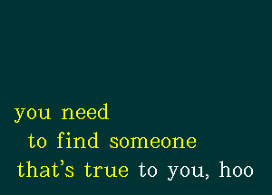 you need
to find someone
thafs true to you, hoo