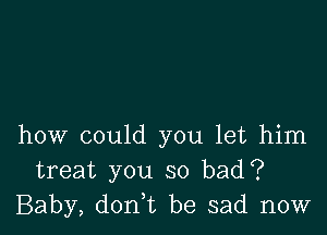 how could you let him
treat you so bad?
Baby, don t be sad now