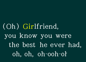 (Oh) Girlfriend,

you know you were
the best he ever had,
oh, oh, oh-ooh-ol