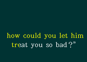 how could you let him
treat you so bad 1?),