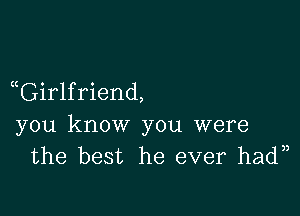 aGirlfriend,

you know you were
the best he ever hadn