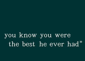 you know you were
the best he ever had )