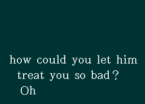 how could you let him
treat you so bad?

Oh