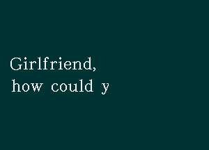 Girlfriend,

how could y