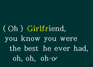 ( Oh ) Girlfriend,

you know you were
the best he ever had,
oh, oh, oh-or