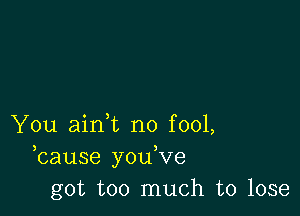 You aini no fool,
bause you,ve
got too much to lose