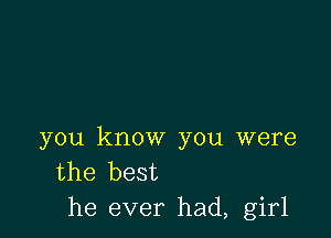 you know you were
the best
he ever had, girl