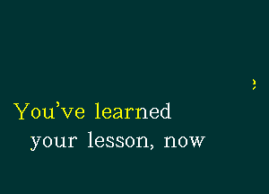 You,ve learned
your lesson, now