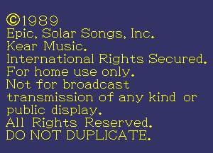 (3)1989

Epic, Solar Songs, Inc.

Kear Music.

International Rights Secured.
For home use only.

Not for broadcast
transmission of any kind or
public display.

All Rights Reserved.

DO NOT DUPLICATE.