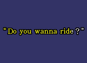 ( Do you wanna ride ? u